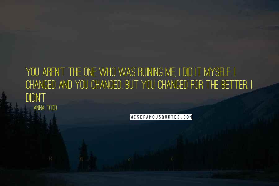 Anna Todd Quotes: You aren't the one who was ruining me, I did it myself. I changed and you changed, but you changed for the better, I didn't