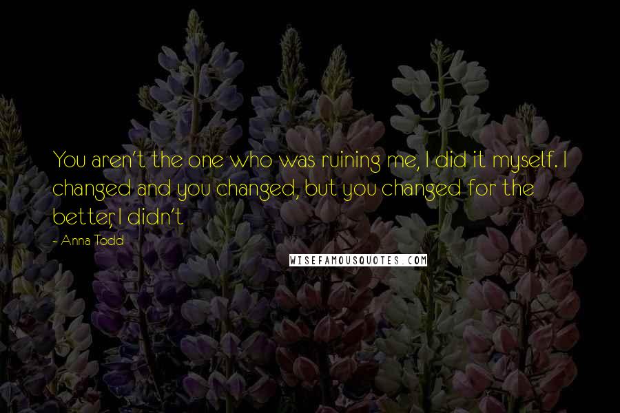 Anna Todd Quotes: You aren't the one who was ruining me, I did it myself. I changed and you changed, but you changed for the better, I didn't