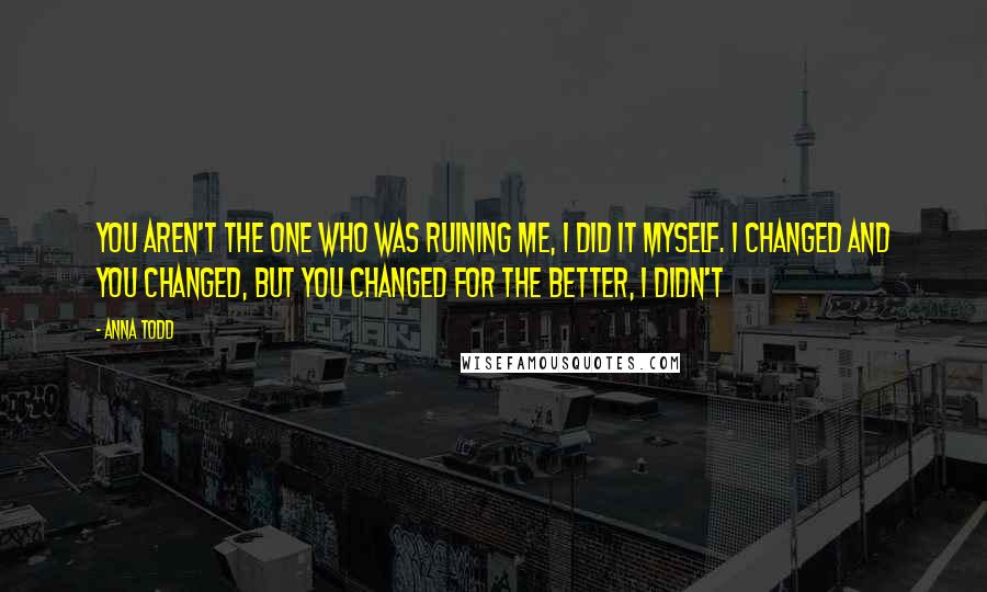 Anna Todd Quotes: You aren't the one who was ruining me, I did it myself. I changed and you changed, but you changed for the better, I didn't