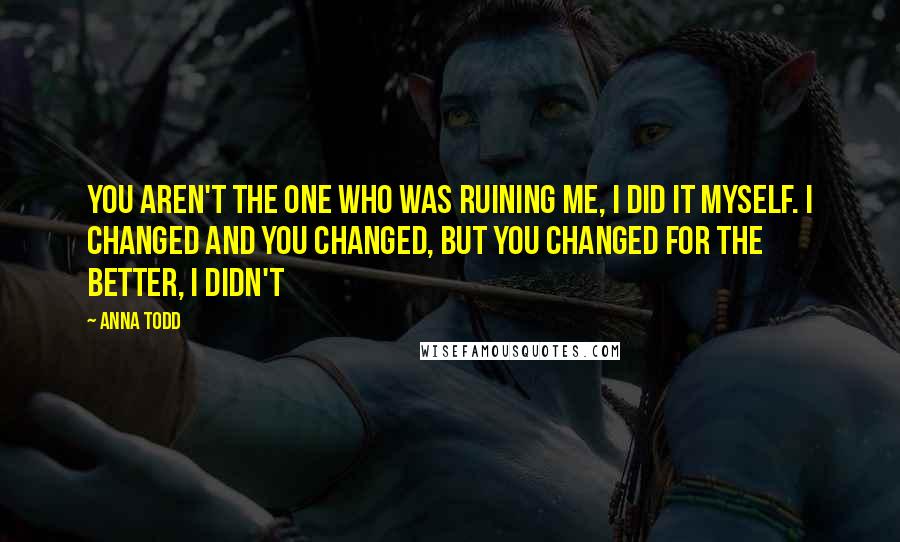 Anna Todd Quotes: You aren't the one who was ruining me, I did it myself. I changed and you changed, but you changed for the better, I didn't