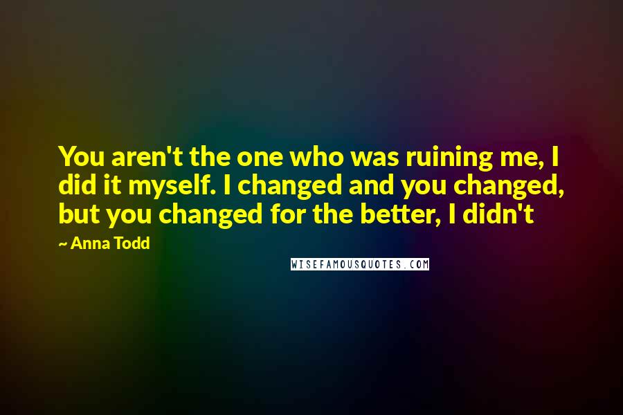 Anna Todd Quotes: You aren't the one who was ruining me, I did it myself. I changed and you changed, but you changed for the better, I didn't