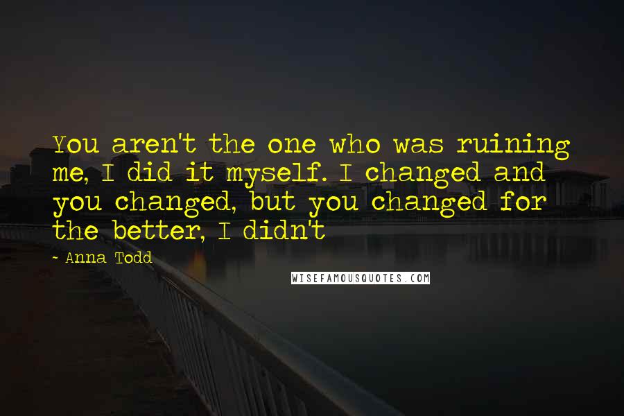 Anna Todd Quotes: You aren't the one who was ruining me, I did it myself. I changed and you changed, but you changed for the better, I didn't