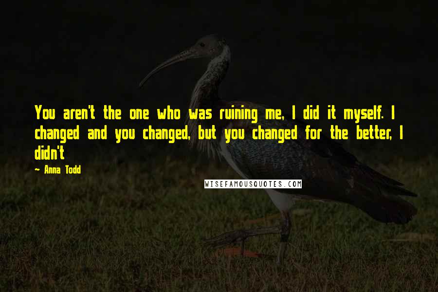 Anna Todd Quotes: You aren't the one who was ruining me, I did it myself. I changed and you changed, but you changed for the better, I didn't