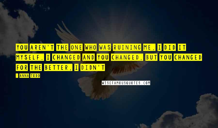 Anna Todd Quotes: You aren't the one who was ruining me, I did it myself. I changed and you changed, but you changed for the better, I didn't