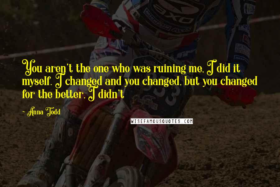 Anna Todd Quotes: You aren't the one who was ruining me, I did it myself. I changed and you changed, but you changed for the better, I didn't