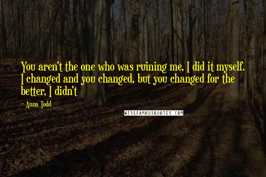 Anna Todd Quotes: You aren't the one who was ruining me, I did it myself. I changed and you changed, but you changed for the better, I didn't