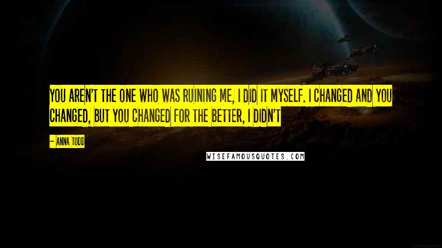 Anna Todd Quotes: You aren't the one who was ruining me, I did it myself. I changed and you changed, but you changed for the better, I didn't