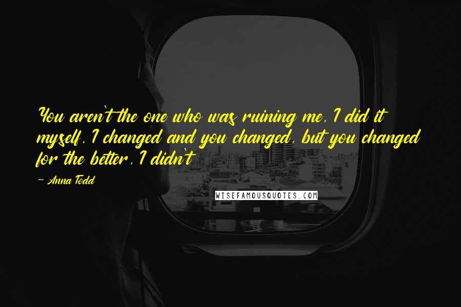 Anna Todd Quotes: You aren't the one who was ruining me, I did it myself. I changed and you changed, but you changed for the better, I didn't