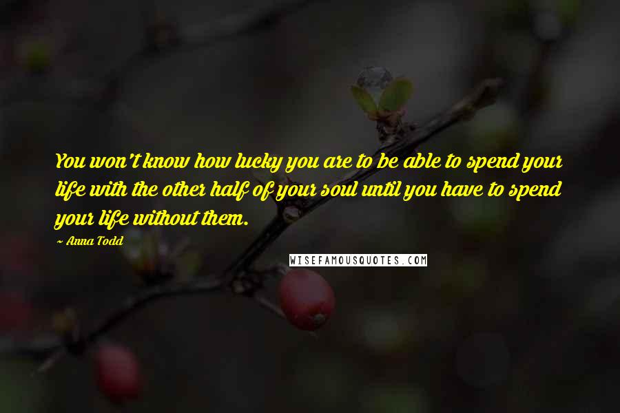 Anna Todd Quotes: You won't know how lucky you are to be able to spend your life with the other half of your soul until you have to spend your life without them.