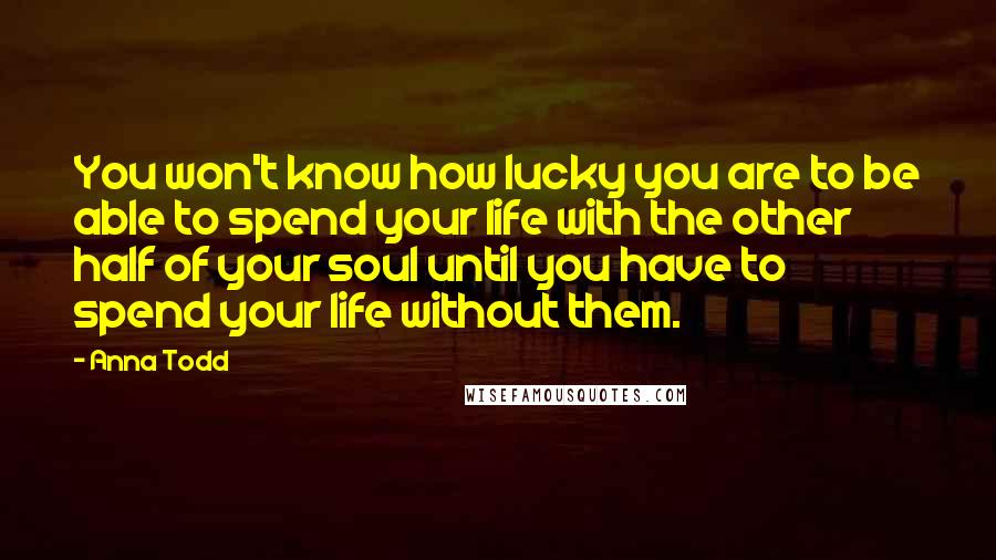 Anna Todd Quotes: You won't know how lucky you are to be able to spend your life with the other half of your soul until you have to spend your life without them.