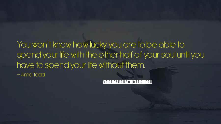 Anna Todd Quotes: You won't know how lucky you are to be able to spend your life with the other half of your soul until you have to spend your life without them.