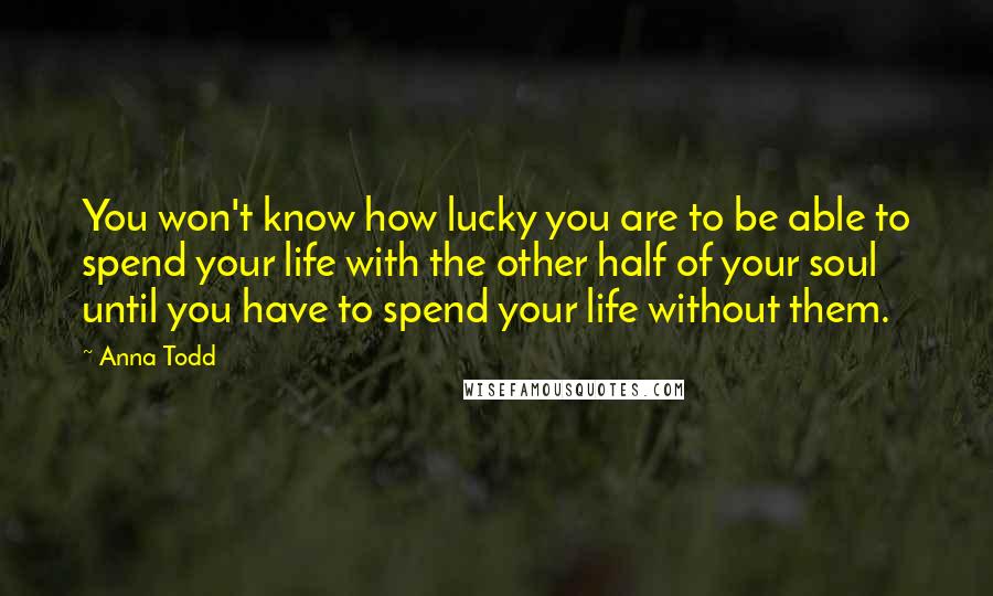 Anna Todd Quotes: You won't know how lucky you are to be able to spend your life with the other half of your soul until you have to spend your life without them.