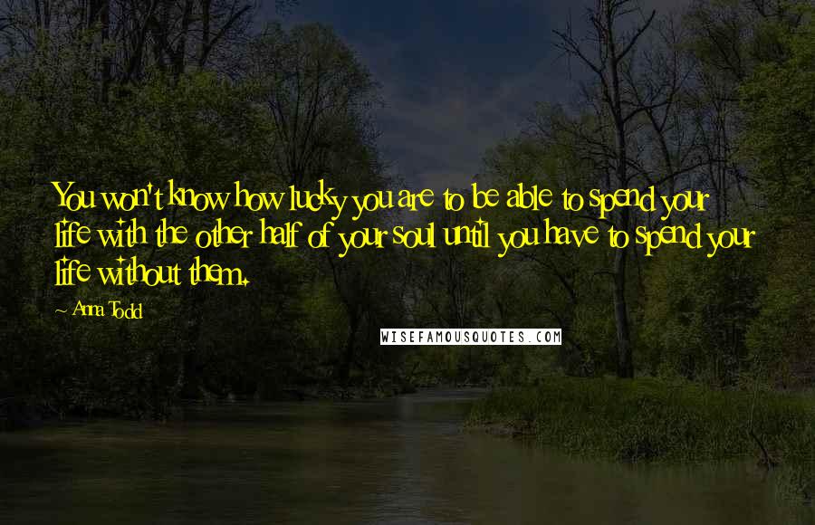 Anna Todd Quotes: You won't know how lucky you are to be able to spend your life with the other half of your soul until you have to spend your life without them.