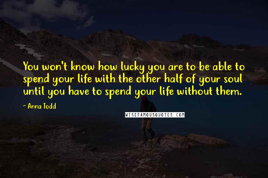 Anna Todd Quotes: You won't know how lucky you are to be able to spend your life with the other half of your soul until you have to spend your life without them.