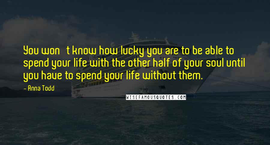 Anna Todd Quotes: You won't know how lucky you are to be able to spend your life with the other half of your soul until you have to spend your life without them.