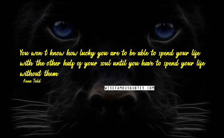 Anna Todd Quotes: You won't know how lucky you are to be able to spend your life with the other half of your soul until you have to spend your life without them.