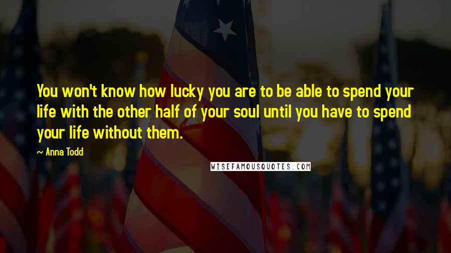 Anna Todd Quotes: You won't know how lucky you are to be able to spend your life with the other half of your soul until you have to spend your life without them.