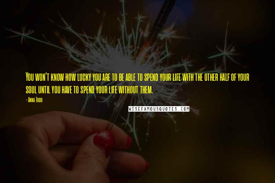 Anna Todd Quotes: You won't know how lucky you are to be able to spend your life with the other half of your soul until you have to spend your life without them.