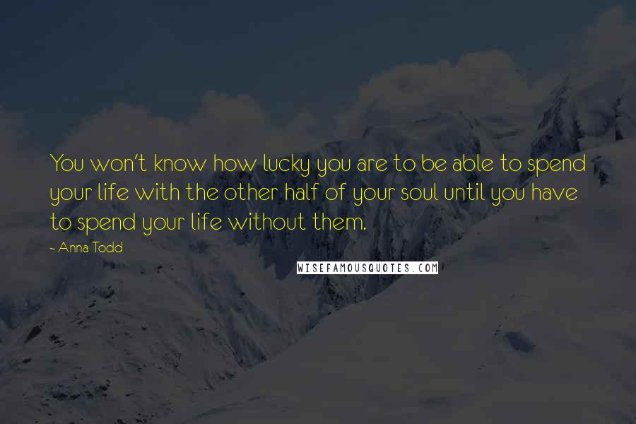 Anna Todd Quotes: You won't know how lucky you are to be able to spend your life with the other half of your soul until you have to spend your life without them.