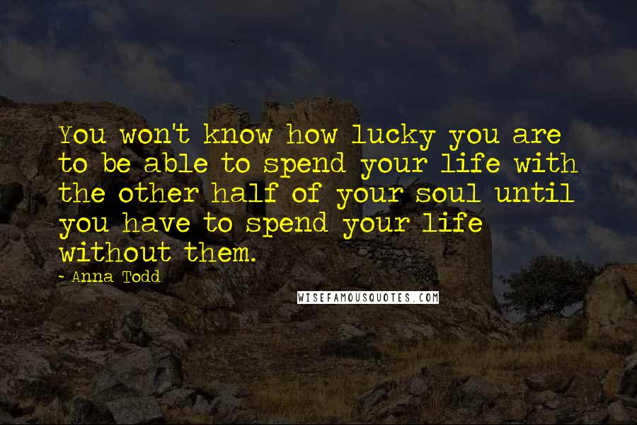 Anna Todd Quotes: You won't know how lucky you are to be able to spend your life with the other half of your soul until you have to spend your life without them.