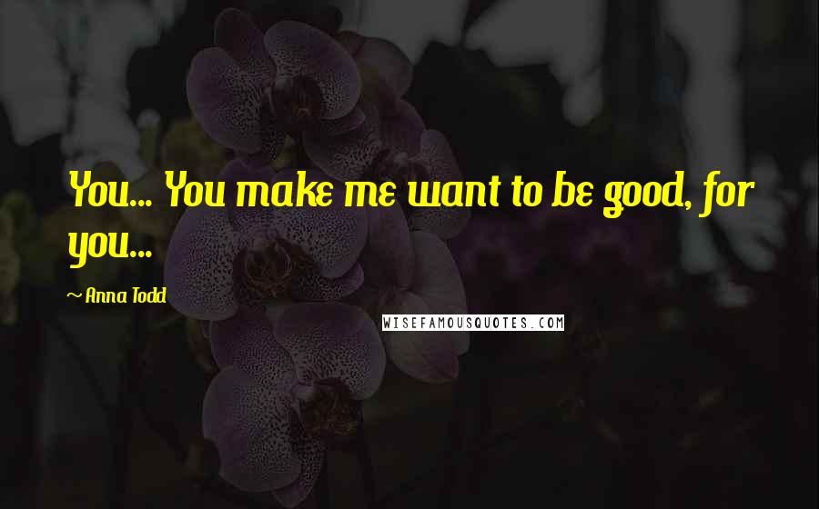 Anna Todd Quotes: You... You make me want to be good, for you...