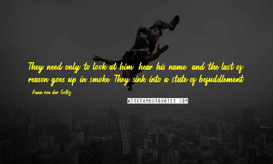 Anna Von Der Goltz Quotes: They need only to look at him, hear his name, and the last of reason goes up in smoke. They sink into a state of befuddlement.