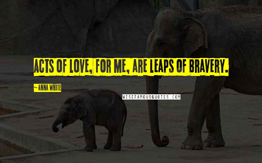 Anna White Quotes: Acts of love, for me, are leaps of bravery.