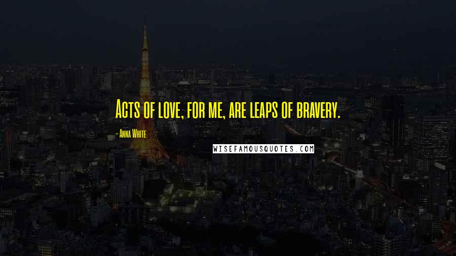 Anna White Quotes: Acts of love, for me, are leaps of bravery.