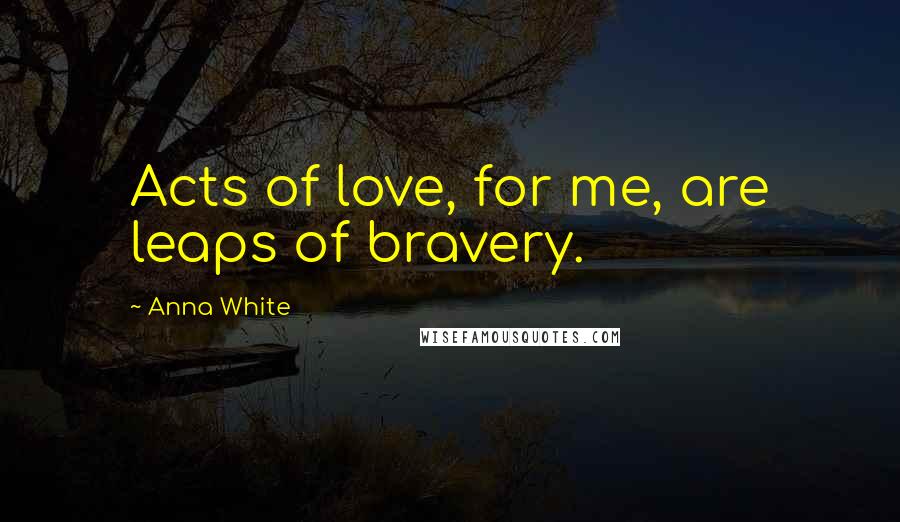 Anna White Quotes: Acts of love, for me, are leaps of bravery.