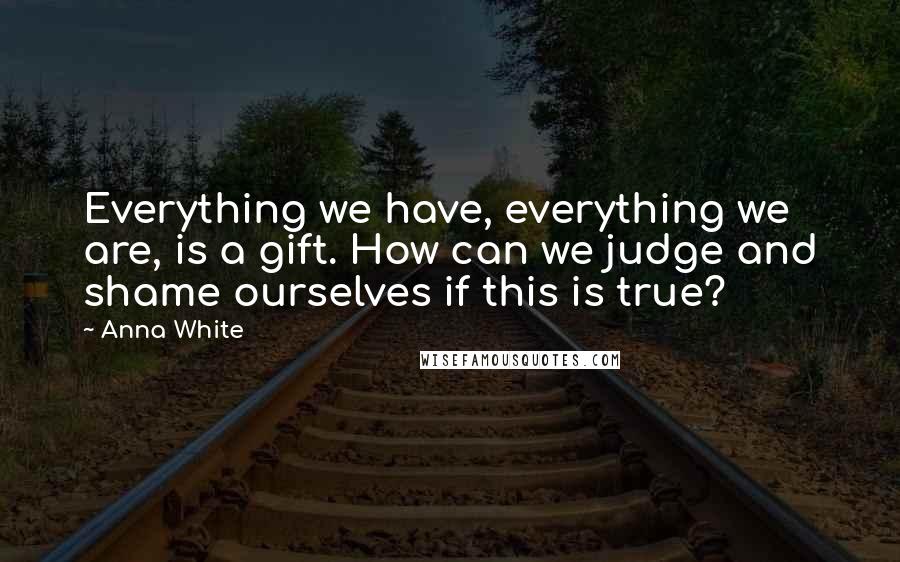 Anna White Quotes: Everything we have, everything we are, is a gift. How can we judge and shame ourselves if this is true?