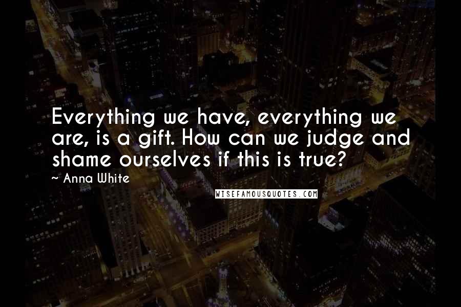 Anna White Quotes: Everything we have, everything we are, is a gift. How can we judge and shame ourselves if this is true?