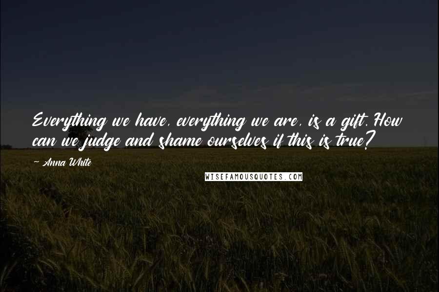 Anna White Quotes: Everything we have, everything we are, is a gift. How can we judge and shame ourselves if this is true?