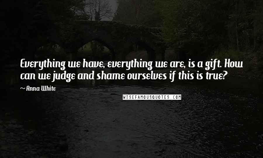 Anna White Quotes: Everything we have, everything we are, is a gift. How can we judge and shame ourselves if this is true?