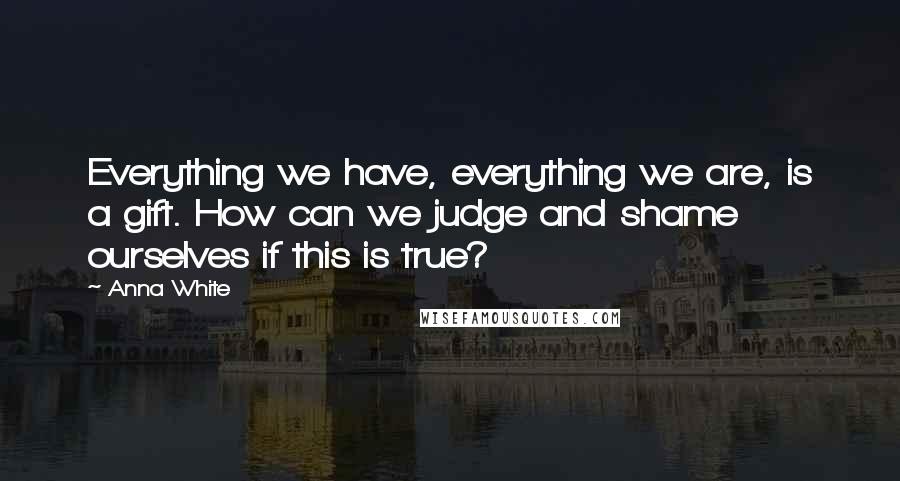 Anna White Quotes: Everything we have, everything we are, is a gift. How can we judge and shame ourselves if this is true?