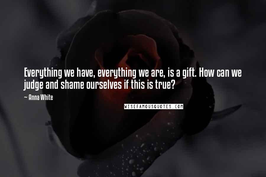 Anna White Quotes: Everything we have, everything we are, is a gift. How can we judge and shame ourselves if this is true?