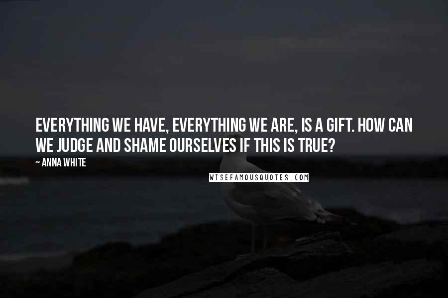 Anna White Quotes: Everything we have, everything we are, is a gift. How can we judge and shame ourselves if this is true?