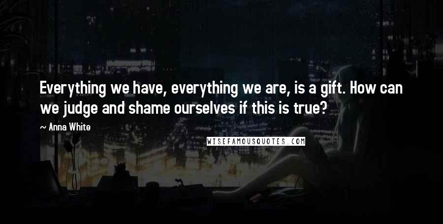 Anna White Quotes: Everything we have, everything we are, is a gift. How can we judge and shame ourselves if this is true?