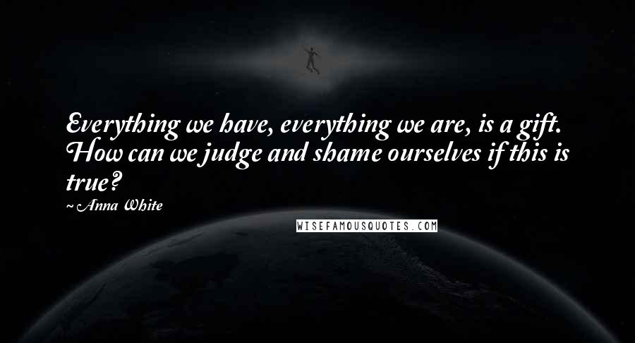 Anna White Quotes: Everything we have, everything we are, is a gift. How can we judge and shame ourselves if this is true?