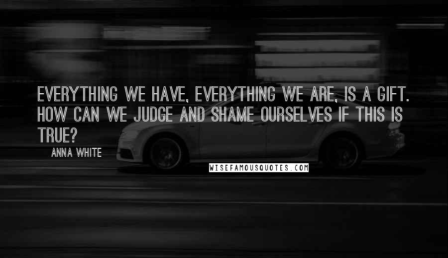 Anna White Quotes: Everything we have, everything we are, is a gift. How can we judge and shame ourselves if this is true?