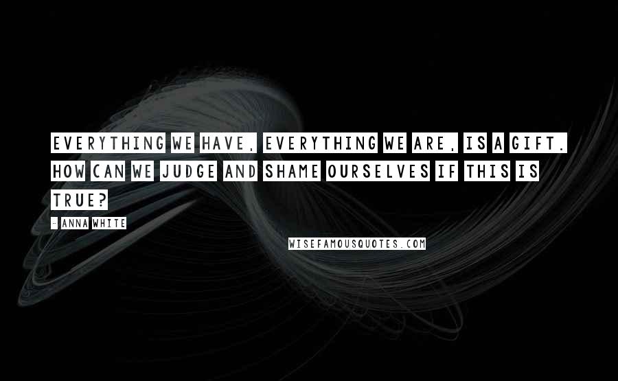 Anna White Quotes: Everything we have, everything we are, is a gift. How can we judge and shame ourselves if this is true?
