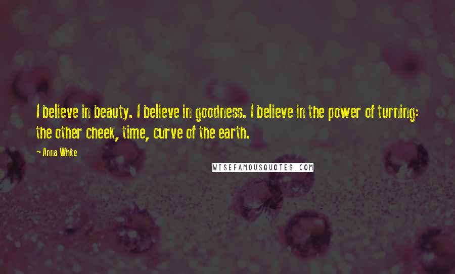 Anna White Quotes: I believe in beauty. I believe in goodness. I believe in the power of turning: the other cheek, time, curve of the earth.