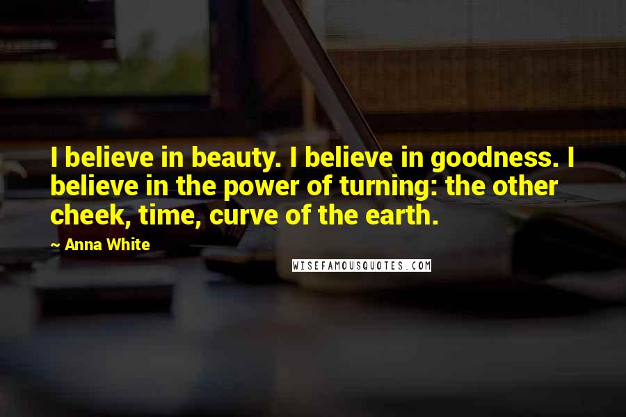 Anna White Quotes: I believe in beauty. I believe in goodness. I believe in the power of turning: the other cheek, time, curve of the earth.