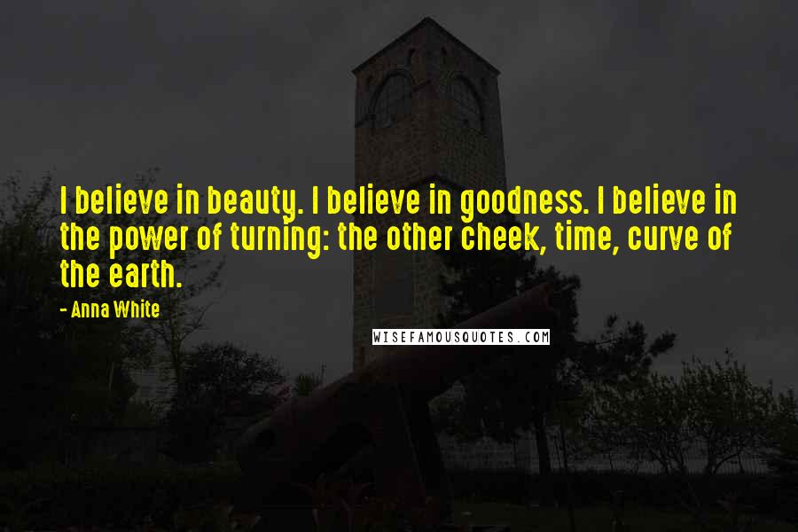 Anna White Quotes: I believe in beauty. I believe in goodness. I believe in the power of turning: the other cheek, time, curve of the earth.