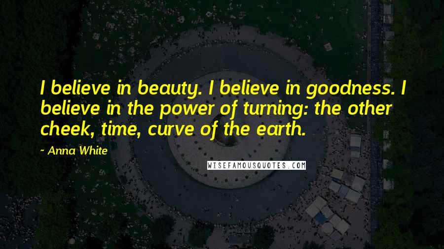 Anna White Quotes: I believe in beauty. I believe in goodness. I believe in the power of turning: the other cheek, time, curve of the earth.