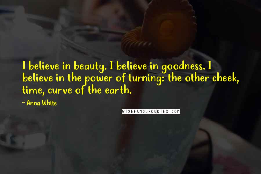 Anna White Quotes: I believe in beauty. I believe in goodness. I believe in the power of turning: the other cheek, time, curve of the earth.