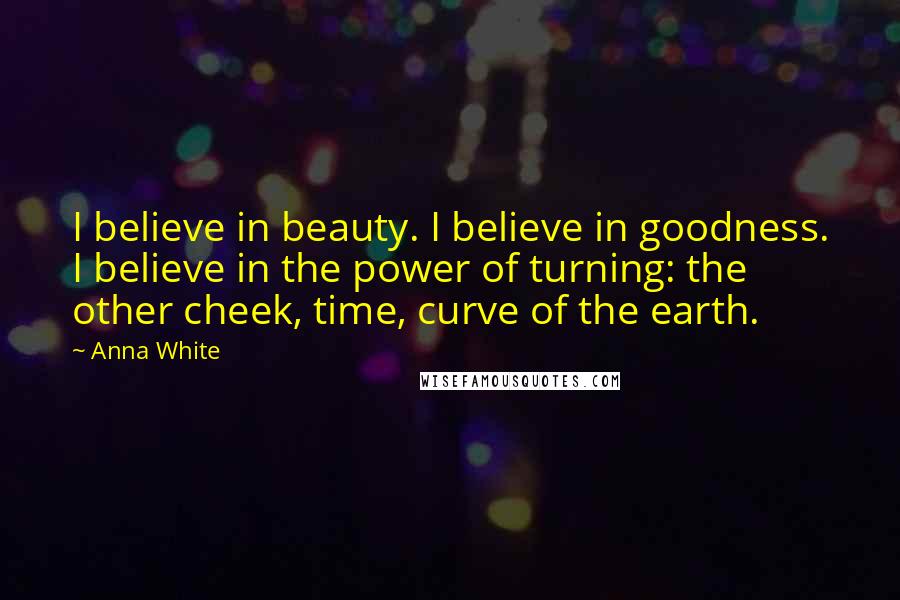 Anna White Quotes: I believe in beauty. I believe in goodness. I believe in the power of turning: the other cheek, time, curve of the earth.