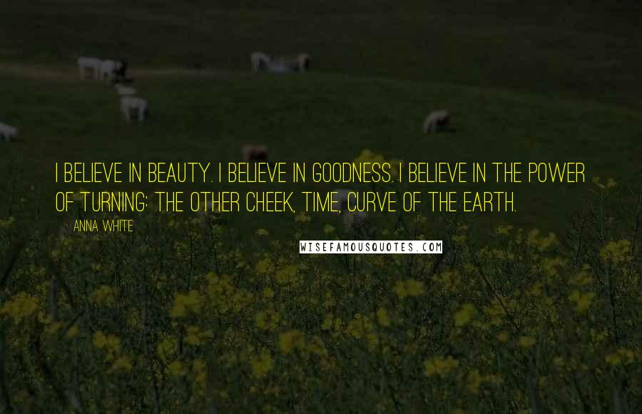 Anna White Quotes: I believe in beauty. I believe in goodness. I believe in the power of turning: the other cheek, time, curve of the earth.