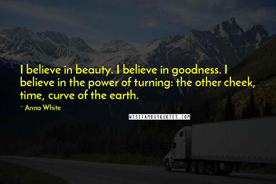 Anna White Quotes: I believe in beauty. I believe in goodness. I believe in the power of turning: the other cheek, time, curve of the earth.