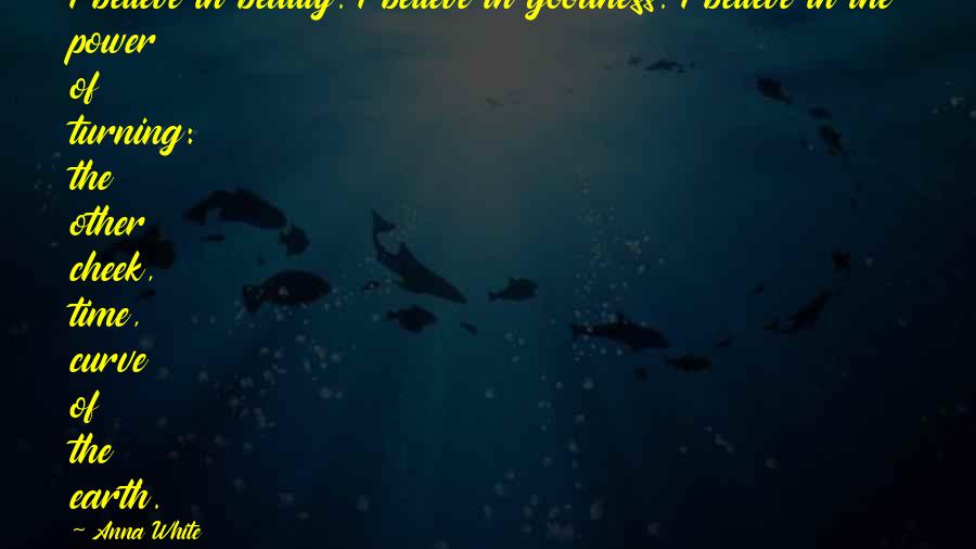 Anna White Quotes: I believe in beauty. I believe in goodness. I believe in the power of turning: the other cheek, time, curve of the earth.