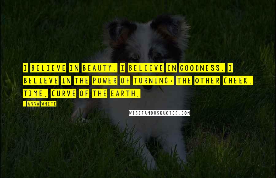 Anna White Quotes: I believe in beauty. I believe in goodness. I believe in the power of turning: the other cheek, time, curve of the earth.